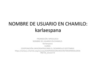 NOMBRE DE USUARIO EN CHAMILO:
karlaespana
PROMOCIÓN: MPE012014
NOMBRE DE USUARIO EN CHAMILO:
Karlaespana
CURSO:
COOPERACIÓN UNIVERSIATRIA PARA EL DESARROLLO SOSTENIBLE
https://campus.chamilo.org/courses/COOPERACIONUNIVERSITARIAPARAELDESA
RR/?id_session=0

 