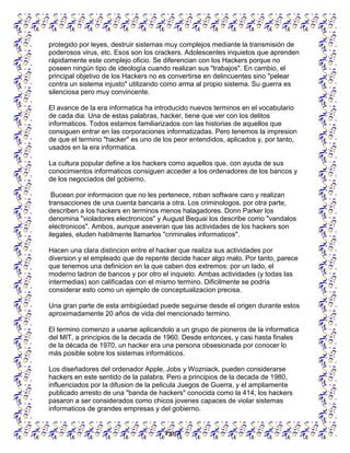 Pgn 4
protegido por leyes, destruir sistemas muy complejos mediante la transmisión de
poderosos virus, etc. Esos son los crackers. Adolescentes inquietos que aprenden
rápidamente este complejo oficio. Se diferencian con los Hackers porque no
poseen ningún tipo de ideología cuando realizan sus "trabajos". En cambio, el
principal objetivo de los Hackers no es convertirse en delincuentes sino "pelear
contra un sistema injusto" utilizando como arma al propio sistema. Su guerra es
silenciosa pero muy convincente.
El avance de la era informatica ha introducido nuevos terminos en el vocabulario
de cada dia. Una de estas palabras, hacker, tiene que ver con los delitos
informaticos. Todos estamos familiarizados con las historias de aquellos que
consiguen entrar en las corporaciones informatizadas. Pero tenemos la impresion
de que el termino "hacker" es uno de los peor entendidos, aplicados y, por tanto,
usados en la era informatica.
La cultura popular define a los hackers como aquellos que, con ayuda de sus
conocimientos informaticos consiguen acceder a los ordenadores de los bancos y
de los negociados del gobierno.
Bucean por informacion que no les pertenece, roban software caro y realizan
transacciones de una cuenta bancaria a otra. Los criminologos, por otra parte,
describen a los hackers en terminos menos halagadores. Donn Parker los
denomina "violadores electronicos" y August Bequai los describe como "vandalos
electronicos". Ambos, aunque aseveran que las actividades de los hackers son
ilegales, eluden habilmente llamarlos "criminales informaticos".
Hacen una clara distincion entre el hacker que realiza sus actividades por
diversion y el empleado que de repente decide hacer algo malo. Por tanto, parece
que tenemos una definicion en la que caben dos extremos: por un lado, el
moderno ladron de bancos y por otro el inquieto. Ambas actividades (y todas las
intermedias) son calificadas con el mismo termino. Dificilmente se podria
considerar esto como un ejemplo de conceptualizacion precisa.
Una gran parte de esta ambigüedad puede seguirse desde el origen durante estos
aproximadamente 20 años de vida del mencionado termino.
El termino comenzo a usarse aplicandolo a un grupo de pioneros de la informatica
del MIT, a principios de la decada de 1960. Desde entonces, y casi hasta finales
de la década de 1970, un hacker era una persona obsesionada por conocer lo
más posible sobre los sistemas informáticos.
Los diseñadores del ordenador Apple, Jobs y Wozniack, pueden considerarse
hackers en este sentido de la palabra. Pero a principios de la decada de 1980,
influenciados por la difusion de la pelicula Juegos de Guerra, y el ampliamente
publicado arresto de una "banda de hackers" conocida como la 414, los hackers
pasaron a ser considerados como chicos jovenes capaces de violar sistemas
informaticos de grandes empresas y del gobierno.
 