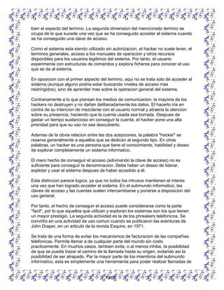 Pgn 6
bien el aspecto del termino. La segunda dimension del mencionado termino se
ocupa de lo que sucede una vez que se ha conseguido acceder al sistema cuando
se ha conseguido una clave de acceso.
Como el sistema esta siendo utilizado sin autorizacion, el hacker no suele tener, el
terminos generales, acceso a los manuales de operacion y otros recursos
disponibles para los usuarios legitimos del sistema. Por tanto, el usuario
experimenta con estructuras de comandos y explora ficheros para conocer el uso
que se da al sistema.
En oposicion con el primer aspecto del termino, aqui no se trata solo de acceder al
sistema (aunque alguno podria estar buscando niveles de acceso mas
restringidos), sino de aprender mas sobre la operacion general del sistema.
Contrariamente a lo que piensan los medios de comunicacion, la mayoria de los
hackers no destruyen y no dañan deliberadamente los datos. El hacerlo iria en
contra de su intencion de mezclarse con el usuario normal y atraeria la atencion
sobre su presencia, haciendo que la cuenta usada sea borrada. Despues de
gastar un tiempo sustancioso en conseguir la cuenta, el hacker pone una alta
prioridad para que su uso no sea descubierto.
Ademas de la obvia relacion entre las dos acepciones, la palabra "hacker" se
reserva generalmente a aquellos que se dedican al segundo tipo. En otras
palabras, un hacker es una persona que tiene el conocimiento, habilidad y deseo
de explorar completamente un sistema informatico.
El mero hecho de conseguir el acceso (adivinando la clave de acceso) no es
suficiente para conseguir la denominacion. Debe haber un deseo de liderar,
explotar y usar el sistema despues de haber accedido a él.
Esta distincion parece logica, ya que no todos los intrusos mantienen el interes
una vez que han logrado acceder al sistema. En el submundo informatico, las
claves de acceso y las cuentas suelen intercambiarse y ponerse a disposicion del
uso general.
Por tanto, el hecho de conseguir el acceso puede considerarse como la parte
"facil", por lo que aquellos que utilizan y exploran los sistemas son los que tienen
un mayor prestigio. La segunda actividad es la de los phreakers telefonicos. Se
convirtio en una actividad de uso comun cuando se publicaron las aventuras de
John Draper, en un articulo de la revista Esquire, en 1971.
Se trata de una forma de evitar los mecanismos de facturacion de las compañías
telefonicas. Permite llamar a de cualquier parte del mundo sin costo
practicamente. En muchos casos, tambien evita, o al menos inhibe, la posibilidad
de que se pueda trazar el camino de la llamada hasta su origen, evitando asi la
posibilidad de ser atrapado. Par la mayor parte de los miembros del submundo
informatico, esta es simplemente una herramienta para poder realizar llamadas de
 