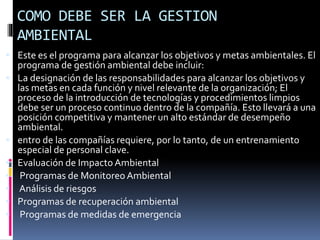 COMO DEBE SER LA GESTION
AMBIENTAL
 Este es el programa para alcanzar los objetivos y metas ambientales. El
programa de gestión ambiental debe incluir:
 La designación de las responsabilidades para alcanzar los objetivos y
las metas en cada función y nivel relevante de la organización; El
proceso de la introducción de tecnologías y procedimientos limpios
debe ser un proceso continuo dentro de la compañía. Esto llevará a una
posición competitiva y mantener un alto estándar de desempeño
ambiental.
 entro de las compañías requiere, por lo tanto, de un entrenamiento
especial de personal clave.
 Evaluación de Impacto Ambiental
 Programas de Monitoreo Ambiental
 Análisis de riesgos
 Programas de recuperación ambiental
 Programas de medidas de emergencia
 
