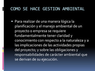 COMO SE HACE GESTION AMBIENTAL
 Para realizar de una manera lógica la
planificación y el manejo ambiental de un
proyecto o empresa se requiere
fundamentalmente tener claridad y
conocimiento con respecto a la naturaleza y a
las implicaciones de las actividades propias
del proyecto; y sobre las obligaciones y
responsabilidades de carácter ambiental que
se derivan de su ejecución.
 