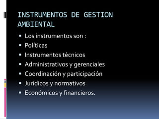 INSTRUMENTOS DE GESTION
AMBIENTAL
 Los instrumentos son :
 Políticas
 Instrumentos técnicos
 Administrativos y gerenciales
 Coordinación y participación
 Jurídicos y normativos
 Económicos y financieros.
 