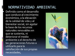 NORMATIVIDAD AMBIENTAL
 Definido como el desarrollo
que conduce al crecimiento
económico, a la elevación
de la calidad de vida y al
bienestar social, sin agotar
la base de los recursos
naturales renovables en
que se sustenta, ni
deteriorar el medio
ambiente o el derecho de
las generaciones futuras a
utilizarlo para la
satisfacción de sus propias
necesidades,
 