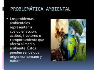 PROBLEMÁTICA AMBIENTAL
 Los problemas
ambientales
representan a
cualquier acción,
actitud, trastorno o
comportamiento que
afecta al medio
ambiente. Éstos
pueden ser de dos
orígenes; humano y
natural
 