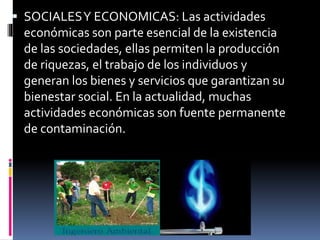  SOCIALESY ECONOMICAS: Las actividades
económicas son parte esencial de la existencia
de las sociedades, ellas permiten la producción
de riquezas, el trabajo de los individuos y
generan los bienes y servicios que garantizan su
bienestar social. En la actualidad, muchas
actividades económicas son fuente permanente
de contaminación.
 