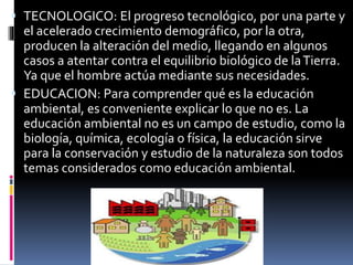  TECNOLOGICO: El progreso tecnológico, por una parte y
el acelerado crecimiento demográfico, por la otra,
producen la alteración del medio, llegando en algunos
casos a atentar contra el equilibrio biológico de laTierra.
Ya que el hombre actúa mediante sus necesidades.
 EDUCACION: Para comprender qué es la educación
ambiental, es conveniente explicar lo que no es. La
educación ambiental no es un campo de estudio, como la
biología, química, ecología o física, la educación sirve
para la conservación y estudio de la naturaleza son todos
temas considerados como educación ambiental.
 