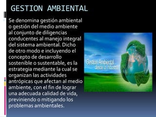 GESTION AMBIENTAL
 Se denomina gestión ambiental
o gestión del medio ambiente
al conjunto de diligencias
conducentes al manejo integral
del sistema ambiental. Dicho
de otro modo e incluyendo el
concepto de desarrollo
sostenible o sustentable, es la
estrategia mediante la cual se
organizan las actividades
antrópicas que afectan al medio
ambiente, con el fin de lograr
una adecuada calidad de vida,
previniendo o mitigando los
problemas ambientales.
 