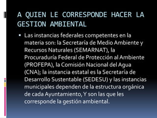 A QUIEN LE CORRESPONDE HACER LA
GESTION AMBIENTAL
 Las instancias federales competentes en la
materia son: la Secretaría de Medio Ambiente y
Recursos Naturales (SEMARNAT), la
Procuraduría Federal de Protección al Ambiente
(PROFEPA), la Comisión Nacional del Agua
(CNA); la instancia estatal es la Secretaría de
Desarrollo Sustentable (SEDESU) y las instancias
municipales dependen de la estructura orgánica
de cada Ayuntamiento,Y son las que les
corresponde la gestión ambiental.
 