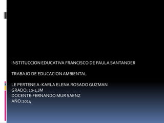 INSTITUCCION EDUCATIVA FRANCISCO DE PAULA SANTANDER
TRABAJO DE EDUCACIONAMBIENTAL
LE PERTENEA :KARLA ELENA ROSADO GUZMAN
GRADO: 10-1,JM
DOCENTE:FERNANDO MUR SAENZ
AÑO:2014
 