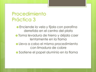 Procedimiento
Práctica 3
 Enciende la vela y fíjala con parafina
derretida en el centro del plato
 Toma levadura de hierro y déjala caer
lentamente en la flama
 Lleva a cabo el mismo procedimiento
con limadura de cobre
 Sostiene el papel aluminio en la flama
 