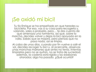 ¡Se oxidó mi bici!
Tu tío Enrique se ha empeñado en que heredes su
bicicleta. Por eso, vas a su casa para recogerla y,
volando, sales a probarla, pero… te das cuenta de
que amenaza una tormenta, así que, sobre la
marcha, decides volver y dejas la bici apoyada en la
valla. Sabes que se mojará, pero piensas que no
pasa nada, así se limpia.
Al cabo de unos días, cuando por fin vuelve a salir el
sol, decides recoger tu bici y, al acercarte, observas
unas manchas marrones que antes no tenía. Intentas
limpiarlas pero no se quitan, no se trata de suciedad;
además, la cadena está rígida y los eslabones
atorados; algo ha pasado. ¿Qué ocurrió?
 