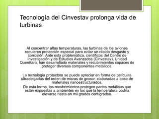 Tecnología del Cinvestav prolonga vida de
turbinas
Al concentrar altas temperaturas, las turbinas de los aviones
requieren protección especial para evitar un rápido desgaste y
corrosión. Ante esta problemática, científicos del Centro de
Investigación y de Estudios Avanzados (Cinvestav), Unidad
Querétaro, han desarrollado materiales y recubrimientos capaces de
proteger diversos componentes metálicos.
La tecnología protectora se puede apreciar en forma de películas
ultradelgadas del orden de micras de grosor, elaboradas a base de
materiales nanoestructurados.
De esta forma, los recubrimientos protegen partes metálicas que
están expuestas a ambientes en los que la temperatura podría
elevarse hasta en mil grados centígrados.
 