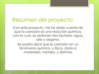 Resumen del proyecto
Con este proyecto, me he dado cuenta de
que la corrosión es una reacción química,
con la cual, se obtienen tres factores: agua,
aire y oxigeno.
Se podría decir que la corrosión en un
fenómeno químico, y físico, dado a
materiales, metales, y distintas
 