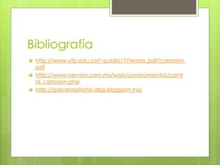 Bibliografía
 http://www.utp.edu.co/~publio17/temas_pdf/corrosion.
pdf
 http://www.nervion.com.mx/web/conocimientos/contr
ol_corrosion.php
 http://galvanoplastia-abp.blogspot.mx/
 