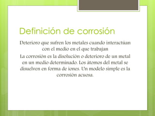 Definición de corrosión
Deterioro que sufren los metales cuando interactúan
con el medio en el que trabajan
La corrosión es la disolución o deterioro de un metal
en un medio determinado. Los átomos del metal se
disuelven en forma de iones. Un modelo simple es la
corrosión acuosa.
 
