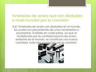 Toneladas de acero que son disolubles
a nivel mundial por la corrosión
5.61 toneladas de acero son disolubles en el mundo,
los cuales son procedentes de unos nanómetros o
picometros, invisibles en cada pieza, ya que al
multiplicarlo por la cantidad exacta de acero
existente en el mundo, se constituye una nueva
cantidad, todo esto producido por la corrosión.
 