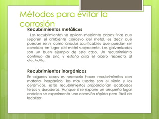 Métodos para evitar la
corrosión
Recubrimientos metálicos
Los recubrimientos se aplican mediante capas finas que
separen el ambiente corrosivo del metal, es decir que
puedan servir como ánodos sacrificables que puedan ser
corroídos en lugar del metal subyacente. Los galvanizados
son un buen ejemplo de este caso. Un recubrimiento
continuo de zinc y estaño aísla el acero respecto al
electrolito.
Recubrimientos inorgánicos
En algunos casos es necesario hacer recubrimientos con
material inorgánico, los mas usados son el vidrio y los
cerámicos, estos recubrimientos proporcionan acabados
tersos y duraderos. Aunque si se expone un pequeño lugar
anódico se experimenta una corrosión rápida pero fácil de
localizar
 