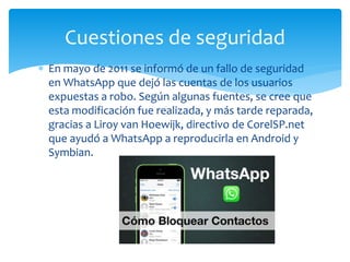  En mayo de 2011 se informó de un fallo de seguridad
en WhatsApp que dejó las cuentas de los usuarios
expuestas a robo. Según algunas fuentes, se cree que
esta modificación fue realizada, y más tarde reparada,
gracias a Liroy van Hoewijk, directivo de CorelSP.net
que ayudó a WhatsApp a reproducirla en Android y
Symbian.
Cuestiones de seguridad
 