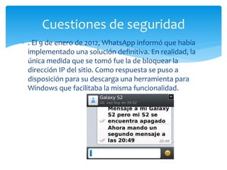  . El 9 de enero de 2012, WhatsApp informó que había
implementado una solución definitiva. En realidad, la
única medida que se tomó fue la de bloquear la
dirección IP del sitio. Como respuesta se puso a
disposición para su descarga una herramienta para
Windows que facilitaba la misma funcionalidad.
Cuestiones de seguridad
 
