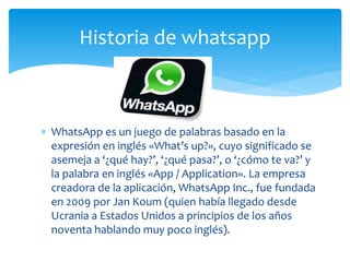  WhatsApp es un juego de palabras basado en la
expresión en inglés «What’s up?», cuyo significado se
asemeja a ‘¿qué hay?’, ‘¿qué pasa?’, o ‘¿cómo te va?’ y
la palabra en inglés «App / Application». La empresa
creadora de la aplicación, WhatsApp Inc., fue fundada
en 2009 por Jan Koum (quien había llegado desde
Ucrania a Estados Unidos a principios de los años
noventa hablando muy poco inglés).
Historia de whatsapp
 