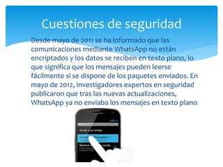 Desde mayo de 2011 se ha informado que las
comunicaciones mediante WhatsApp no están
encriptados y los datos se reciben en texto plano, lo
que significa que los mensajes pueden leerse
fácilmente si se dispone de los paquetes enviados. En
mayo de 2012, investigadores expertos en seguridad
publicaron que tras las nuevas actualizaciones,
WhatsApp ya no enviaba los mensajes en texto plano
Cuestiones de seguridad
 