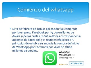  El 19 de febrero de 2014 la aplicación fue comprada
por la empresa Facebook por 19 000 millones de
dólares (de los cuales 12 000 millones corresponden a
acciones de Facebook y el resto en efectivo).3 A
principios de octubre se anuncia la compra definitiva
de WhatsApp por Facebook por valor de 21800
millones de dorales.
Comienzo del whatsapp
 