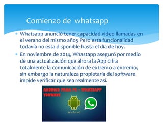  Whatsapp anunció tener capacidad video llamadas en
el verano del mismo año5 Pero esta funcionalidad
todavía no esta disponible hasta el día de hoy.
 En noviembre de 2014, Whastapp aseguró por medio
de una actualización que ahora la App cifra
totalmente la comunicación de extremo a extremo,
sin embargo la naturaleza propietaria del software
impide verificar que sea realmente así.
Comienzo de whatsapp
 