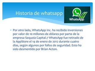  Por otro lado, WhatsApp Inc. ha recibido inversiones
por valor de 10 millones de dólares por parte de la
empresa Sequoia Capital.7 WhatsApp fue retirado de
la AppStore el 14 de enero de 2012 durante cuatro
días, según algunos por fallos de seguridad. Esto ha
sido desmentido por Brian Acton.
Historia de whatsapp
 