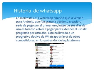  En marzo de 2013 Whatsapp anunció que la versión
para Android, que fue gratuita desde su creación,
sería de pago por el primer uso; luego de 365 días de
uso es forzoso volver a pagar para extender el uso del
programa por otro año. Esto ha llevado a un
progresivo declive de Whatsapp a favor de otros
competidores, en los países donde la plataforma
Historia de whatsapp
 