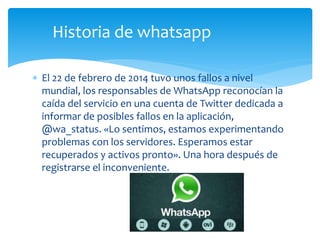  El 22 de febrero de 2014 tuvo unos fallos a nivel
mundial, los responsables de WhatsApp reconocían la
caída del servicio en una cuenta de Twitter dedicada a
informar de posibles fallos en la aplicación,
@wa_status. «Lo sentimos, estamos experimentando
problemas con los servidores. Esperamos estar
recuperados y activos pronto». Una hora después de
registrarse el inconveniente.
Historia de whatsapp
 