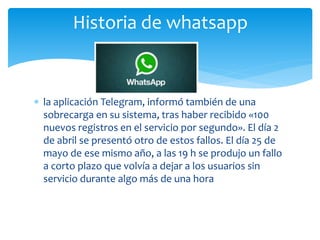  la aplicación Telegram, informó también de una
sobrecarga en su sistema, tras haber recibido «100
nuevos registros en el servicio por segundo». El día 2
de abril se presentó otro de estos fallos. El día 25 de
mayo de ese mismo año, a las 19 h se produjo un fallo
a corto plazo que volvía a dejar a los usuarios sin
servicio durante algo más de una hora
Historia de whatsapp
 