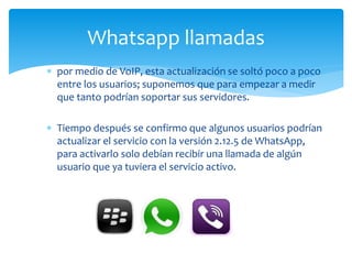  por medio de VoIP, esta actualización se soltó poco a poco
entre los usuarios; suponemos que para empezar a medir
que tanto podrían soportar sus servidores.
 Tiempo después se confirmo que algunos usuarios podrían
actualizar el servicio con la versión 2.12.5 de WhatsApp,
para activarlo solo debían recibir una llamada de algún
usuario que ya tuviera el servicio activo.
Whatsapp llamadas
 