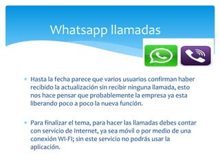  Hasta la fecha parece que varios usuarios confirman haber
recibido la actualización sin recibir ninguna llamada, esto
nos hace pensar que probablemente la empresa ya esta
liberando poco a poco la nueva función.
 Para finalizar el tema, para hacer las llamadas debes contar
con servicio de Internet, ya sea móvil o por medio de una
conexión WI-FI; sin este servicio no podrás usar la
aplicación.
Whatsapp llamadas
 