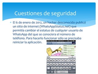  El 6 de enero de 2012, un hacker desconocido publicó
un sitio de internet (WhatsAppStatus.net) que
permitía cambiar el estatus de cualquier usuario de
WhatsApp del que se conociera el número de
teléfono. Para hacerlo funcionar sólo se precisaba
reiniciar la aplicación.
Cuestiones de seguridad
 