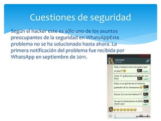  Según el hacker este es sólo uno de los asuntos
preocupantes de la seguridad en WhatsAppEste
problema no se ha solucionado hasta ahora. La
primera notificación del problema fue recibida por
WhatsApp en septiembre de 2011.
Cuestiones de seguridad
 