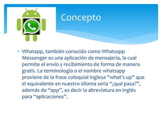  Whatapp, también conocido como Whatsapp
Messenger es una aplicación de mensajería, la cual
permite el envío y recibimiento de forma de manera
gratis. La terminología o el nombre whatsapp
proviene de la frase coloquial inglesa “what’s up” que
el equivalente en nuestro idioma seria “¿qué pasa?”,
además de “app”, es decir la abreviatura en inglés
para “aplicaciones”.
Concepto
 