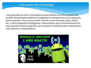 Esta aplicación de chat o mensajería es para teléfonos de última generación,
también denominados teléfonos inteligentes o smartphones; es una aplicación
que les permite a los usuarios recibir y enviar ya sea mensajes, fotos, videos
etc., a otros dispositivos inteligentes. Cabe destacar que su funcionamiento es
muy parecido al de los programas de mensajería instantánea para ordenadores
más comunes o computadoras.
Concepto de whatsapp
 
