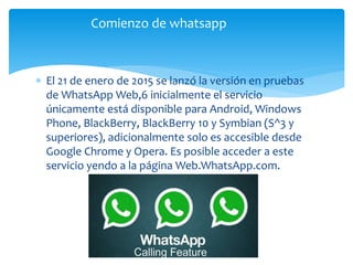  El 21 de enero de 2015 se lanzó la versión en pruebas
de WhatsApp Web,6 inicialmente el servicio
únicamente está disponible para Android, Windows
Phone, BlackBerry, BlackBerry 10 y Symbian (S^3 y
superiores), adicionalmente solo es accesible desde
Google Chrome y Opera. Es posible acceder a este
servicio yendo a la página Web.WhatsApp.com.
Comienzo de whatsapp
 