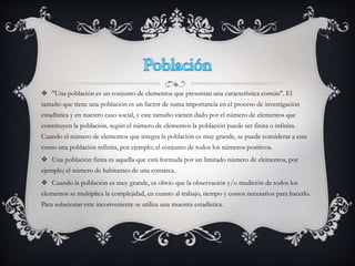  "Una población es un conjunto de elementos que presentan una característica común". El
tamaño que tiene una población es un factor de suma importancia en el proceso de investigación
estadística y en nuestro caso social, y este tamaño vienen dado por el número de elementos que
constituyen la población, según el número de elementos la población puede ser finita o infinita.
Cuando el número de elementos que integra la población es muy grande, se puede considerar a esta
como una población infinita, por ejemplo; el conjunto de todos los números positivos.
 Una población finita es aquella que está formada por un limitado número de elementos, por
ejemplo; el número de habitantes de una comarca.
 Cuando la población es muy grande, es obvio que la observación y/o medición de todos los
elementos se multiplica la complejidad, en cuanto al trabajo, tiempo y costos necesarios para hacerlo.
Para solucionar este inconveniente se utiliza una muestra estadística.
 