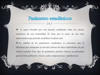  es aquel formado por una función establecida sobre los valores
numéricos de una comunidad. Se trata, por lo tanto, de una cifra
representativa que permite modelizar un plano real.
 La utilidad de los parámetros estadísticos se encuentra ante la
dificultad para manipular un elevado número de datos individuales de una
misma sociedad. Este tipo de parámetros permite obtener un panorama
general de la población y llevar a cabo comparaciones y predicciones.
 