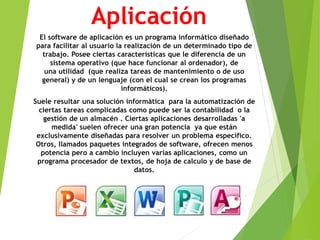 Aplicación
El software de aplicación es un programa informático diseñado
para facilitar al usuario la realización de un determinado tipo de
trabajo. Posee ciertas características que le diferencia de un
sistema operativo (que hace funcionar al ordenador), de
una utilidad (que realiza tareas de mantenimiento o de uso
general) y de un lenguaje (con el cual se crean los programas
informáticos).
Suele resultar una solución informática para la automatización de
ciertas tareas complicadas como puede ser la contabilidad o la
gestión de un almacén . Ciertas aplicaciones desarrolladas 'a
medida' suelen ofrecer una gran potencia ya que están
exclusivamente diseñadas para resolver un problema específico.
Otros, llamados paquetes integrados de software, ofrecen menos
potencia pero a cambio incluyen varias aplicaciones, como un
programa procesador de textos, de hoja de calculo y de base de
datos.
 