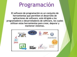 Programación
El software de programación es un conjunto de
herramientas que permiten el desarrollo de
aplicaciones de software, está dirigido a los
programadores o desarrolladores de software, los cuales
utilizan estas herramientas para crear, depurar y
mantener sistemas.
 