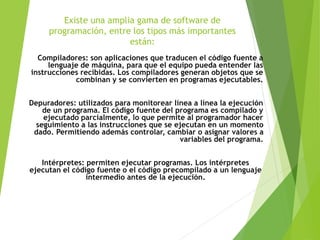 Existe una amplia gama de software de
programación, entre los tipos más importantes
están:
Compiladores: son aplicaciones que traducen el código fuente a
lenguaje de máquina, para que el equipo pueda entender las
instrucciones recibidas. Los compiladores generan objetos que se
combinan y se convierten en programas ejecutables.
Depuradores: utilizados para monitorear línea a línea la ejecución
de un programa. El código fuente del programa es compilado y
ejecutado parcialmente, lo que permite al programador hacer
seguimiento a las instrucciones que se ejecutan en un momento
dado. Permitiendo además controlar, cambiar o asignar valores a
variables del programa.
Intérpretes: permiten ejecutar programas. Los intérpretes
ejecutan el código fuente o el código precompilado a un lenguaje
intermedio antes de la ejecución.
 