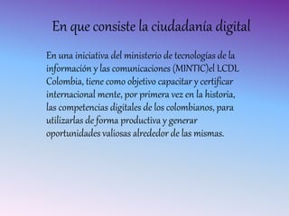 En que consiste la ciudadanía digital
En una iniciativa del ministerio de tecnologías de la
información y las comunicaciones (MINTIC)el LCDL
Colombia, tiene como objetivo capacitar y certificar
internacional mente, por primera vez en la historia,
las competencias digitales de los colombianos, para
utilizarlas de forma productiva y generar
oportunidades valiosas alrededor de las mismas.
 