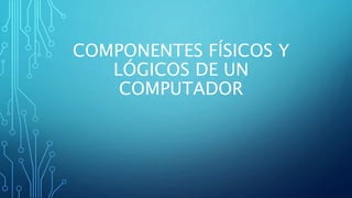 COMPONENTES FÍSICOS Y
LÓGICOS DE UN
COMPUTADOR
 