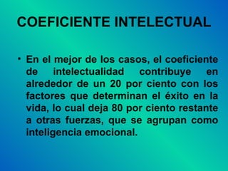 COEFICIENTE INTELECTUAL En el mejor de los casos, el coeficiente de intelectualidad contribuye en alrededor de un 20 por ciento con los factores que determinan el éxito en la vida, lo cual deja 80 por ciento restante a otras fuerzas, que se agrupan como inteligencia emocional. 