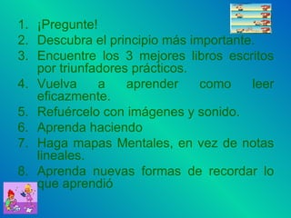¡Pregunte! Descubra el principio más importante. Encuentre los 3 mejores libros escritos por triunfadores prácticos. Vuelva a aprender como leer eficazmente. Refuércelo con imágenes y sonido. Aprenda haciendo Haga mapas Mentales, en vez de notas lineales. Aprenda nuevas formas de recordar lo que aprendió 