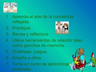 Aprenda el arte de la conciencia reflejada. Practique Revise y reflexione Utilice herramientas de relación tales como ganchos de memoria. Diviértase, juegue. Enseñe a otros Tome un curso de aprendizaje acelerado.  