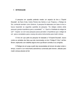 1 INTRODUÇÃO
A pesquisa em questão pretende revelar um aspecto do livro a “Espiral
Dourada”, de Nuno Crato, Carlos Pereira dos Santos e Luís Tirapicos, o Relógio de
Sol, conhecido também como Gnômon. A pesquisa foi elaborada com base no livro e
busca responder as seguintes questões de pesquisa: “Os relógios solares ainda
possuem grande importância para a sociedade? “ e “ Qual é a finalidade do relógio de
sol? “. Espera- se com essa pesquisa possa perceber a importância que o relógio de
sol para a sociedade e para o avanço de outros instrumentos para medir o tempo.
O livro em que parte da pesquisa foi baseada a “A Espiral Dourada”, busca
contar as verdades dos fatos que são mencionados no livro “Código D’ Vinci”, de Dan
Brown, explicando com detalhes alguns erros que Brown cometeu e os corrigindo.
O Relógio de sol surgiu a partir das necessidades do homem de saber contar o
tempo, e assim é um instrumento astronômico construído pelo homem, utilizado para
medir o tempo através do Sol.
 