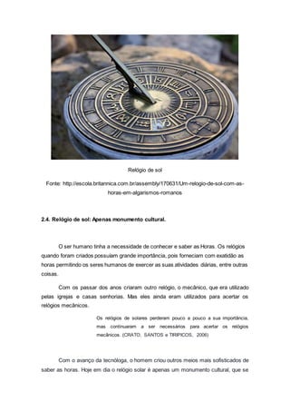 Relógio de sol
Fonte: http://escola.britannica.com.br/assembly/170631/Um-relogio-de-sol-com-as-
horas-em-algarismos-romanos
2.4. Relógio de sol: Apenas monumento cultural.
O ser humano tinha a necessidade de conhecer e saber as Horas. Os relógios
quando foram criados possuíam grande importância, pois forneciam com exatidão as
horas permitindo os seres humanos de exercer as suas atividades diárias, entre outras
coisas.
Com os passar dos anos criaram outro relógio, o mecânico, que era utilizado
pelas igrejas e casas senhorias. Mas eles ainda eram utilizados para acertar os
relógios mecânicos.
Os relógios de solares perderam pouco a pouco a sua importância,
mas continuaram a ser necessários para acertar os relógios
mecânicos. (CRATO, SANTOS e TIRIPICOS, 2006)
Com o avanço da tecnóloga, o homem criou outros meios mais sofisticados de
saber as horas. Hoje em dia o relógio solar é apenas um monumento cultural, que se
 